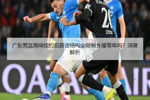广东男篮周琦续约后薪资结构会限制外援等级吗？深度解析