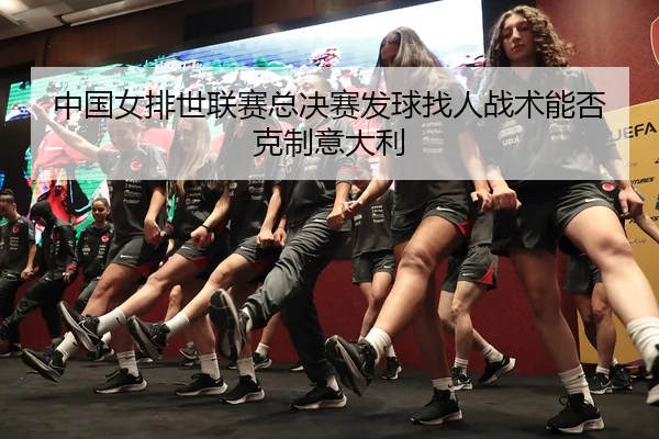 中国女排世联赛总决赛发球找人战术能否克制意大利