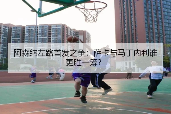 阿森纳左路首发之争：萨卡与马丁内利谁更胜一筹？